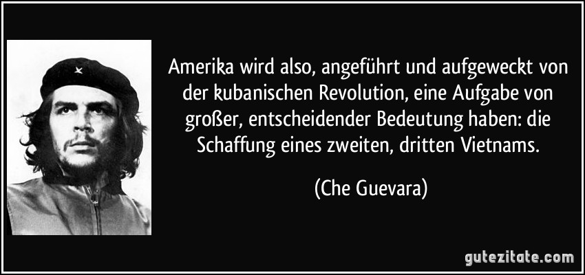 Amerika wird also, angeführt und aufgeweckt von der kubanischen Revolution, eine Aufgabe von großer, entscheidender Bedeutung haben: die Schaffung eines zweiten, dritten Vietnams. (Che Guevara)