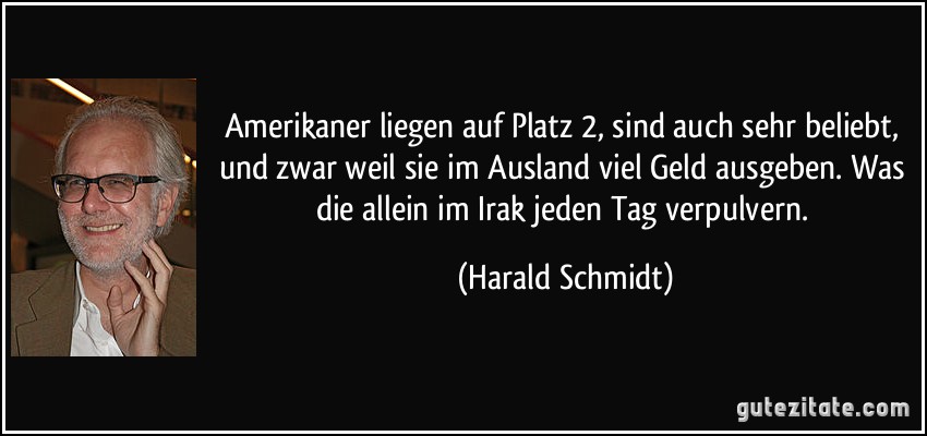 Amerikaner liegen auf Platz 2, sind auch sehr beliebt, und zwar weil sie im Ausland viel Geld ausgeben. Was die allein im Irak jeden Tag verpulvern. (Harald Schmidt)