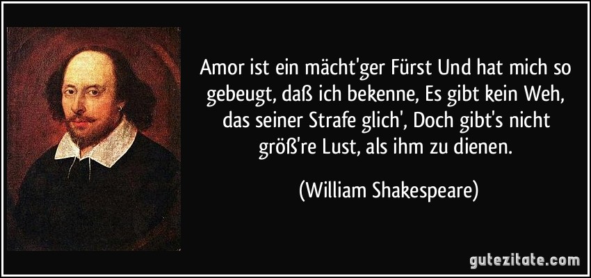 Amor ist ein mächt'ger Fürst Und hat mich so gebeugt, daß ich bekenne, Es gibt kein Weh, das seiner Strafe glich', Doch gibt's nicht größ're Lust, als ihm zu dienen. (William Shakespeare)