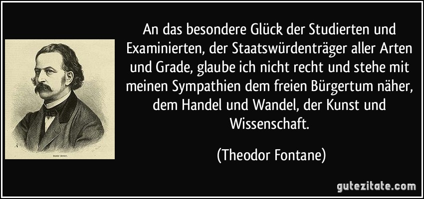 An das besondere Glück der Studierten und Examinierten, der Staatswürdenträger aller Arten und Grade, glaube ich nicht recht und stehe mit meinen Sympathien dem freien Bürgertum näher, dem Handel und Wandel, der Kunst und Wissenschaft. (Theodor Fontane)