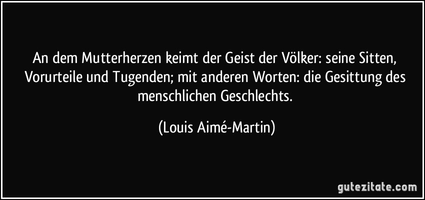 An dem Mutterherzen keimt der Geist der Völker: seine Sitten, Vorurteile und Tugenden; mit anderen Worten: die Gesittung des menschlichen Geschlechts. (Louis Aimé-Martin)