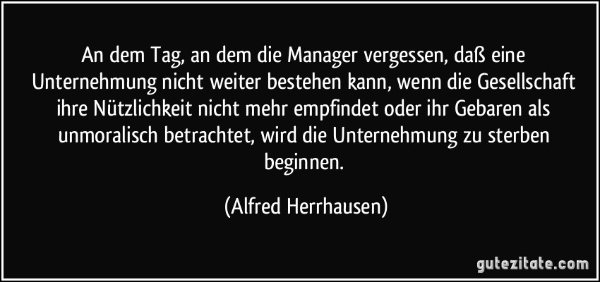 An dem Tag, an dem die Manager vergessen, daß eine Unternehmung nicht weiter bestehen kann, wenn die Gesellschaft ihre Nützlichkeit nicht mehr empfindet oder ihr Gebaren als unmoralisch betrachtet, wird die Unternehmung zu sterben beginnen. (Alfred Herrhausen)