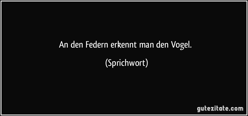 An den Federn erkennt man den Vogel. (Sprichwort)