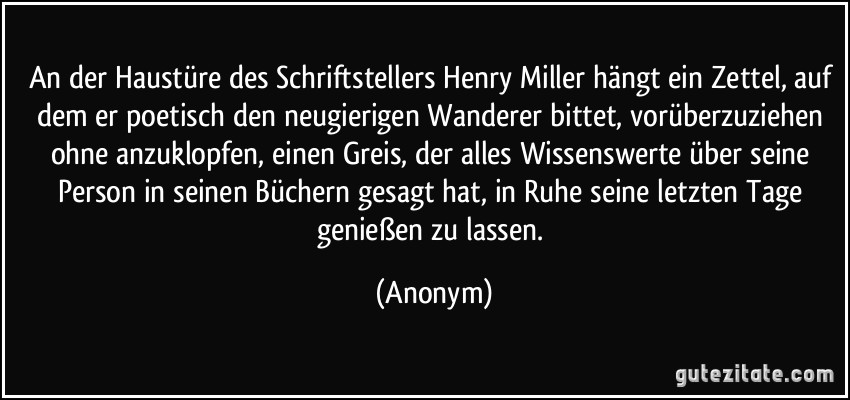 An der Haustüre des Schriftstellers Henry Miller hängt ein Zettel, auf dem er poetisch den neugierigen Wanderer bittet, vorüberzuziehen ohne anzuklopfen, einen Greis, der alles Wissenswerte über seine Person in seinen Büchern gesagt hat, in Ruhe seine letzten Tage genießen zu lassen. (Anonym)