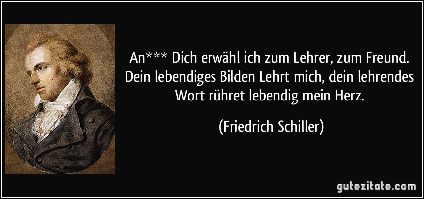 An*** Dich erwähl ich zum Lehrer, zum Freund. Dein lebendiges Bilden Lehrt mich, dein lehrendes Wort rühret lebendig mein Herz. (Friedrich Schiller)