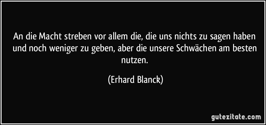 An die Macht streben vor allem die, die uns nichts zu sagen haben und noch weniger zu geben, aber die unsere Schwächen am besten nutzen. (Erhard Blanck)