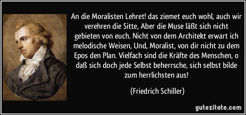 An die Moralisten Lehret! das ziemet euch wohl, auch wir verehren die Sitte, Aber die Muse läßt sich nicht gebieten von euch. Nicht von dem Architekt erwart ich melodische Weisen, Und, Moralist, von dir nicht zu dem Epos den Plan. Vielfach sind die Kräfte des Menschen, o daß sich doch jede Selbst beherrsche, sich selbst bilde zum herrlichsten aus! (Friedrich Schiller)