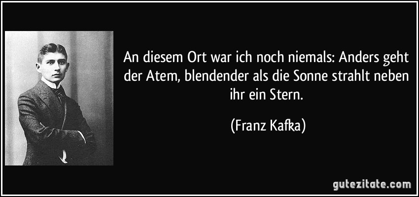 An diesem Ort war ich noch niemals: Anders geht der Atem, blendender als die Sonne strahlt neben ihr ein Stern. (Franz Kafka)