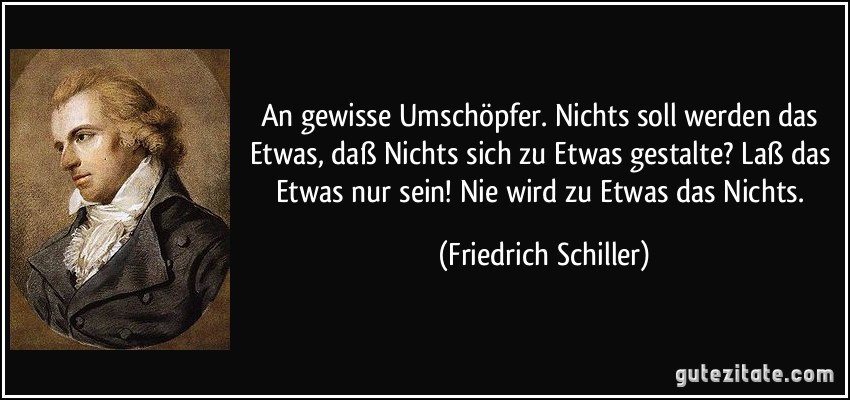 An gewisse Umschöpfer. Nichts soll werden das Etwas, daß Nichts sich zu Etwas gestalte? Laß das Etwas nur sein! Nie wird zu Etwas das Nichts. (Friedrich Schiller)