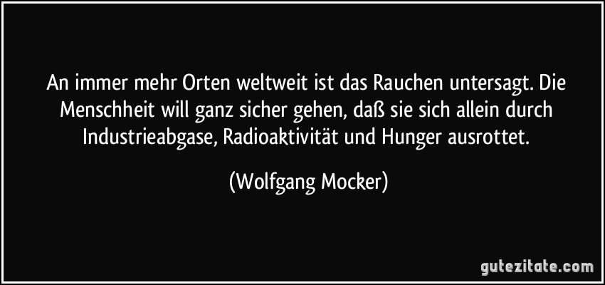 An immer mehr Orten weltweit ist das Rauchen untersagt. Die Menschheit will ganz sicher gehen, daß sie sich allein durch Industrieabgase, Radioaktivität und Hunger ausrottet. (Wolfgang Mocker)