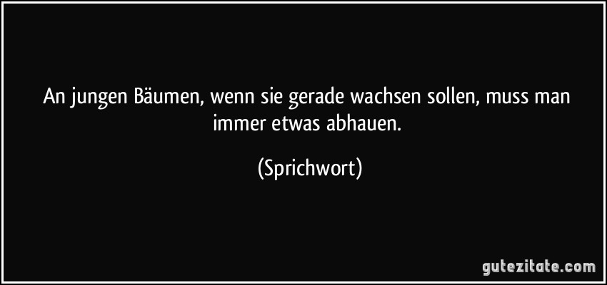 An jungen Bäumen, wenn sie gerade wachsen sollen, muss man immer etwas abhauen. (Sprichwort)