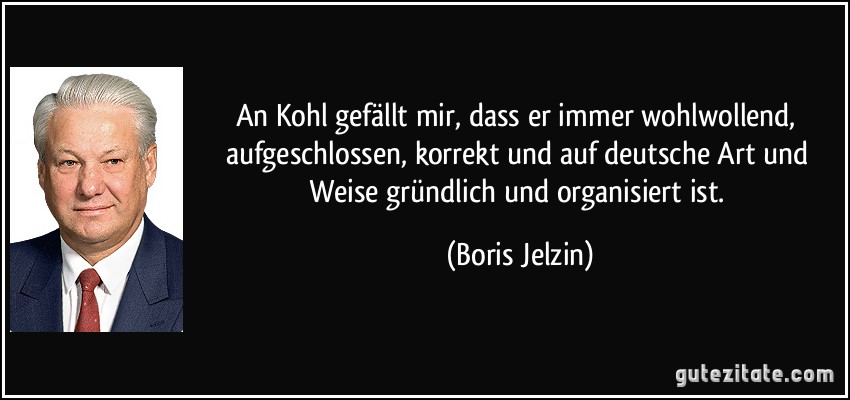 An Kohl gefällt mir, dass er immer wohlwollend, aufgeschlossen, korrekt und auf deutsche Art und Weise gründlich und organisiert ist. (Boris Jelzin)