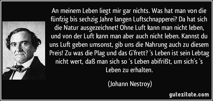 An meinem Leben liegt mir gar nichts. Was hat man von die fünfzig bis sechzig Jahre langen Luftschnapperei? Da hat sich die Natur ausgezeichnet! Ohne Luft kann man nicht leben, und von der Luft kann man aber auch nicht leben. Kannst du uns Luft geben umsonst, gib uns die Nahrung auch zu diesem Preis! Zu was die Plag und das G'frett? 's Leben ist sein Lebtag nicht wert, daß man sich so 's Leben abifrißt, um sich's 's Leben zu erhalten. (Johann Nestroy)