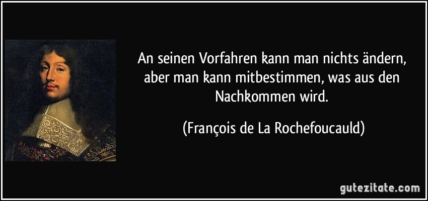 An seinen Vorfahren kann man nichts ändern, aber man kann mitbestimmen, was aus den Nachkommen wird. (François de La Rochefoucauld)