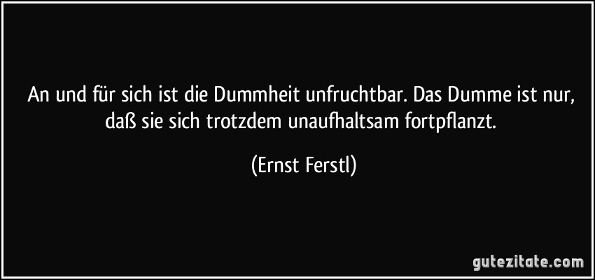 An und für sich ist die Dummheit unfruchtbar. Das Dumme ist nur, daß sie sich trotzdem unaufhaltsam fortpflanzt. (Ernst Ferstl)