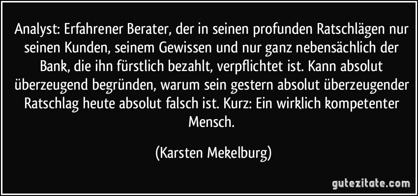 Analyst: Erfahrener Berater, der in seinen profunden Ratschlägen nur seinen Kunden, seinem Gewissen und nur ganz nebensächlich der Bank, die ihn fürstlich bezahlt, verpflichtet ist. Kann absolut überzeugend begründen, warum sein gestern absolut überzeugender Ratschlag heute absolut falsch ist. Kurz: Ein wirklich kompetenter Mensch. (Karsten Mekelburg)