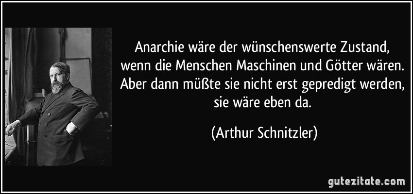 Anarchie wäre der wünschenswerte Zustand, wenn die Menschen Maschinen und Götter wären. Aber dann müßte sie nicht erst gepredigt werden, sie wäre eben da. (Arthur Schnitzler)