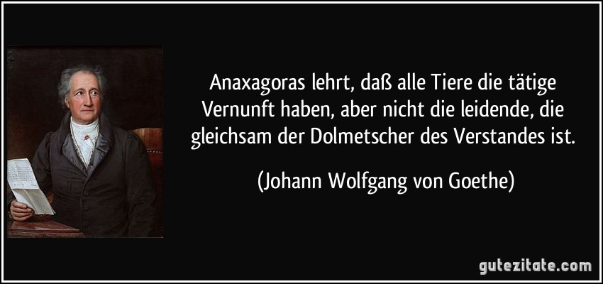 Anaxagoras lehrt, daß alle Tiere die tätige Vernunft haben, aber nicht die leidende, die gleichsam der Dolmetscher des Verstandes ist. (Johann Wolfgang von Goethe)