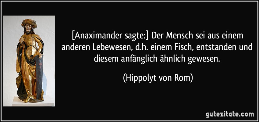 [Anaximander sagte:] Der Mensch sei aus einem anderen Lebewesen, d.h. einem Fisch, entstanden und diesem anfänglich ähnlich gewesen. (Hippolyt von Rom)