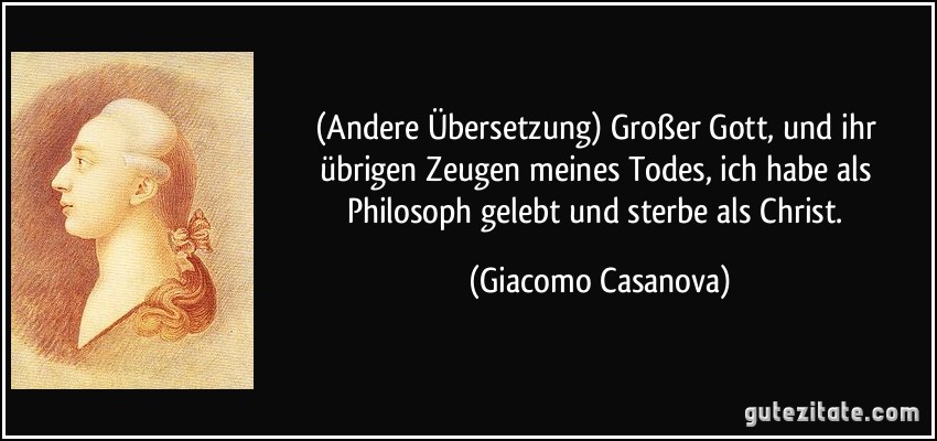 (Andere Übersetzung) Großer Gott, und ihr übrigen Zeugen meines Todes, ich habe als Philosoph gelebt und sterbe als Christ. (Giacomo Casanova)