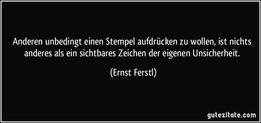 Anderen unbedingt einen Stempel aufdrücken zu wollen, ist nichts anderes als ein sichtbares Zeichen der eigenen Unsicherheit. (Ernst Ferstl)