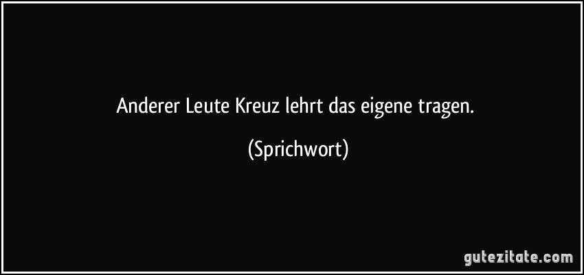 Anderer Leute Kreuz lehrt das eigene tragen. (Sprichwort)