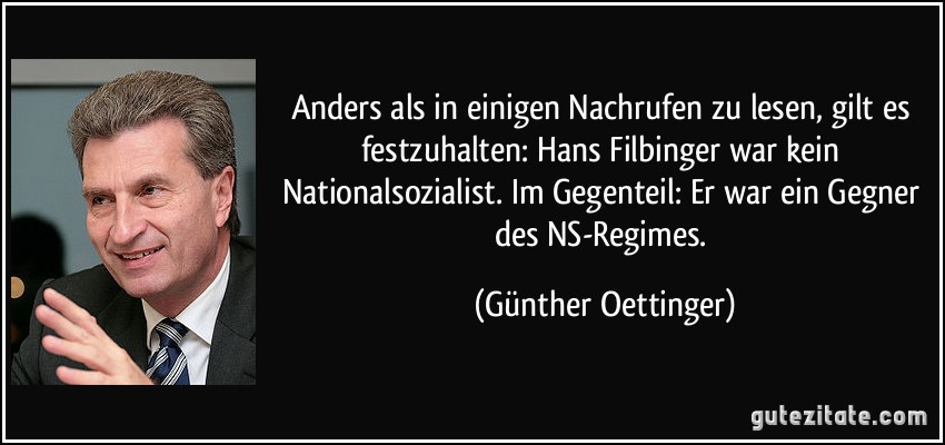 Anders als in einigen Nachrufen zu lesen, gilt es festzuhalten: Hans Filbinger war kein Nationalsozialist. Im Gegenteil: Er war ein Gegner des NS-Regimes. (Günther Oettinger)