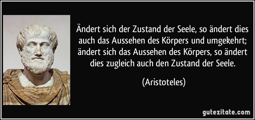 Ändert sich der Zustand der Seele, so ändert dies auch das Aussehen des Körpers und umgekehrt; ändert sich das Aussehen des Körpers, so ändert dies zugleich auch den Zustand der Seele. (Aristoteles)