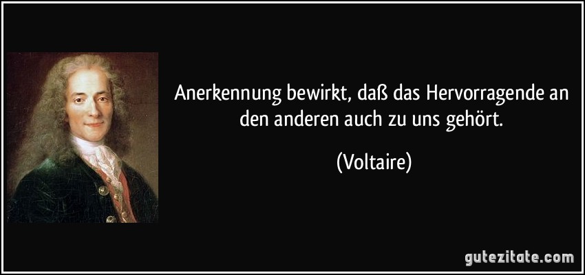 Anerkennung bewirkt, daß das Hervorragende an den anderen auch zu uns gehört. (Voltaire)
