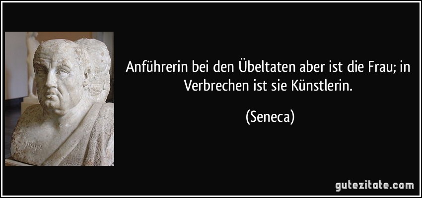 Anführerin bei den Übeltaten aber ist die Frau; in Verbrechen ist sie Künstlerin. (Seneca)