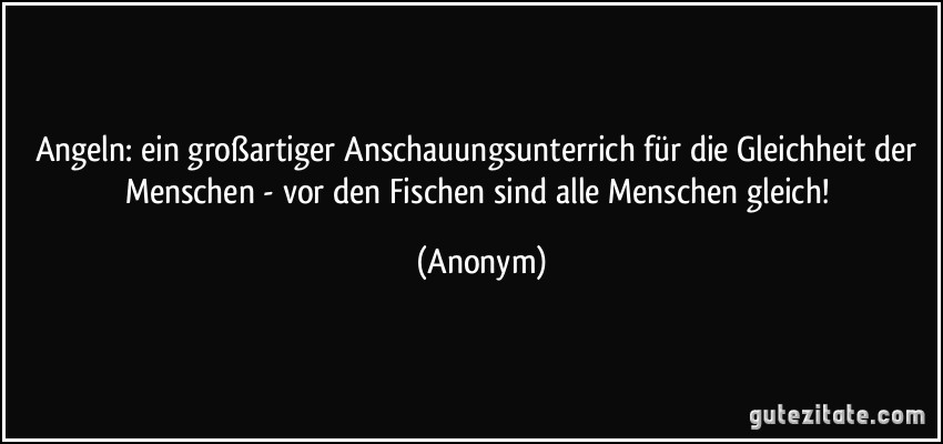 Angeln: ein großartiger Anschauungsunterrich für die Gleichheit der Menschen - vor den Fischen sind alle Menschen gleich! (Anonym)