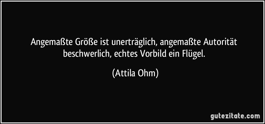 Angemaßte Größe ist unerträglich, angemaßte Autorität beschwerlich, echtes Vorbild ein Flügel. (Attila Ohm)