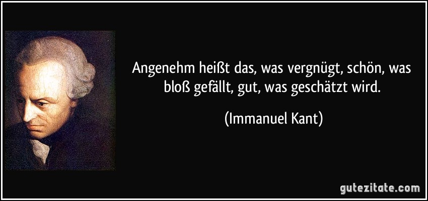 Angenehm heißt das, was vergnügt, schön, was bloß gefällt, gut, was geschätzt wird. (Immanuel Kant)