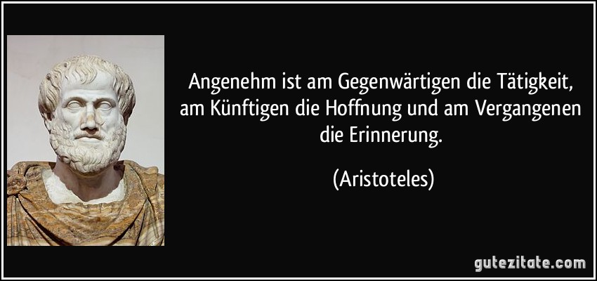 Angenehm ist am Gegenwärtigen die Tätigkeit, am Künftigen die Hoffnung und am Vergangenen die Erinnerung. (Aristoteles)