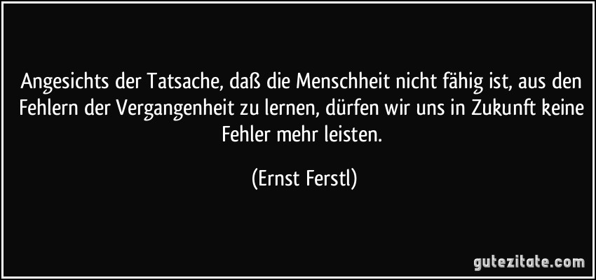 Angesichts der Tatsache, daß die Menschheit nicht fähig ist, aus den Fehlern der Vergangenheit zu lernen, dürfen wir uns in Zukunft keine Fehler mehr leisten. (Ernst Ferstl)