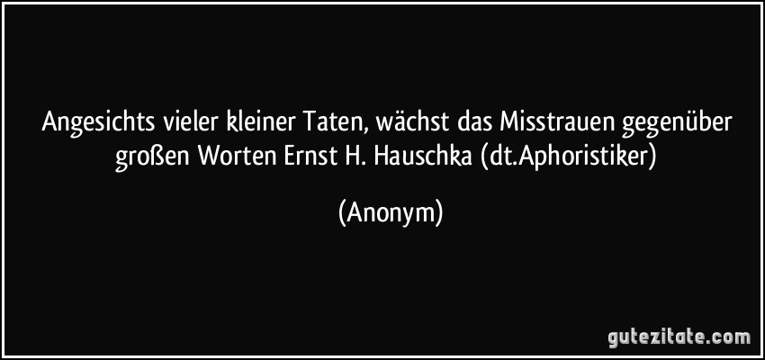 Angesichts vieler kleiner Taten, wächst das Misstrauen gegenüber großen Worten Ernst H. Hauschka (dt.Aphoristiker) (Anonym)