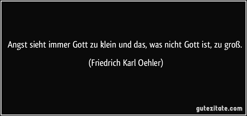 Angst sieht immer Gott zu klein und das, was nicht Gott ist, zu groß. (Friedrich Karl Oehler)