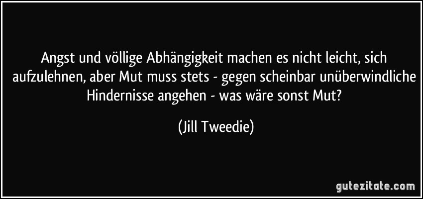 Angst und völlige Abhängigkeit machen es nicht leicht, sich aufzulehnen, aber Mut muss stets - gegen scheinbar unüberwindliche Hindernisse angehen - was wäre sonst Mut? (Jill Tweedie)