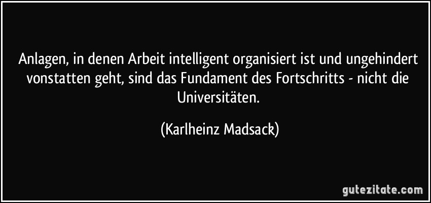 Anlagen, in denen Arbeit intelligent organisiert ist und ungehindert vonstatten geht, sind das Fundament des Fortschritts - nicht die Universitäten. (Karlheinz Madsack)