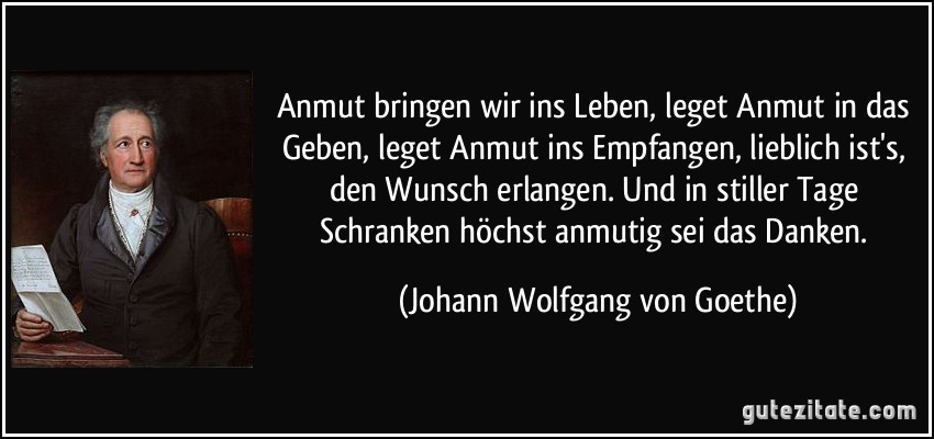 Anmut bringen wir ins Leben, leget Anmut in das Geben, leget Anmut ins Empfangen, lieblich ist's, den Wunsch erlangen. Und in stiller Tage Schranken höchst anmutig sei das Danken. (Johann Wolfgang von Goethe)