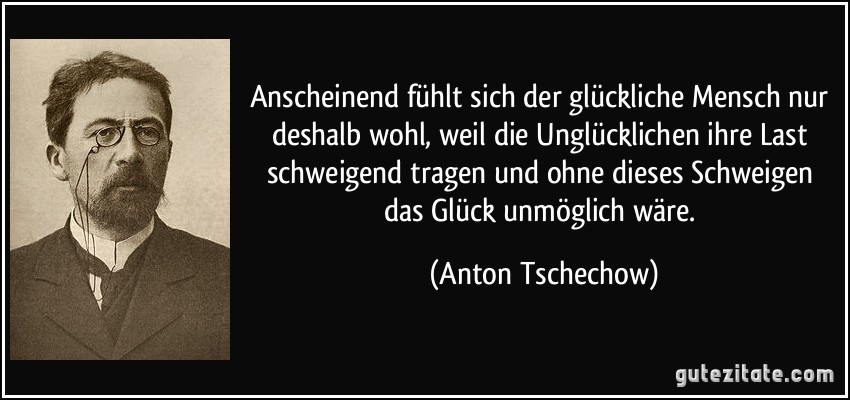 Anscheinend fühlt sich der glückliche Mensch nur deshalb wohl, weil die Unglücklichen ihre Last schweigend tragen und ohne dieses Schweigen das Glück unmöglich wäre. (Anton Tschechow)