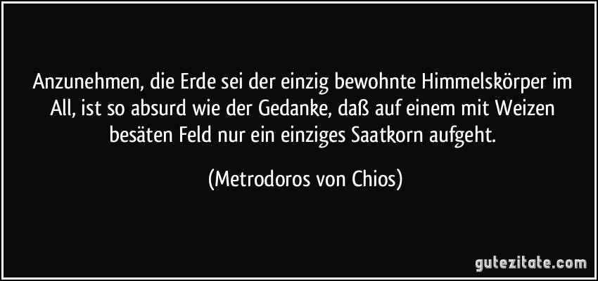 Anzunehmen, die Erde sei der einzig bewohnte Himmelskörper im All, ist so absurd wie der Gedanke, daß auf einem mit Weizen besäten Feld nur ein einziges Saatkorn aufgeht. (Metrodoros von Chios)