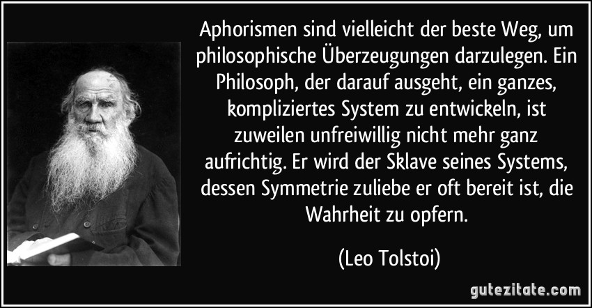 Aphorismen sind vielleicht der beste Weg, um philosophische Überzeugungen darzulegen. Ein Philosoph, der darauf ausgeht, ein ganzes, kompliziertes System zu entwickeln, ist zuweilen unfreiwillig nicht mehr ganz aufrichtig. Er wird der Sklave seines Systems, dessen Symmetrie zuliebe er oft bereit ist, die Wahrheit zu opfern. (Leo Tolstoi)