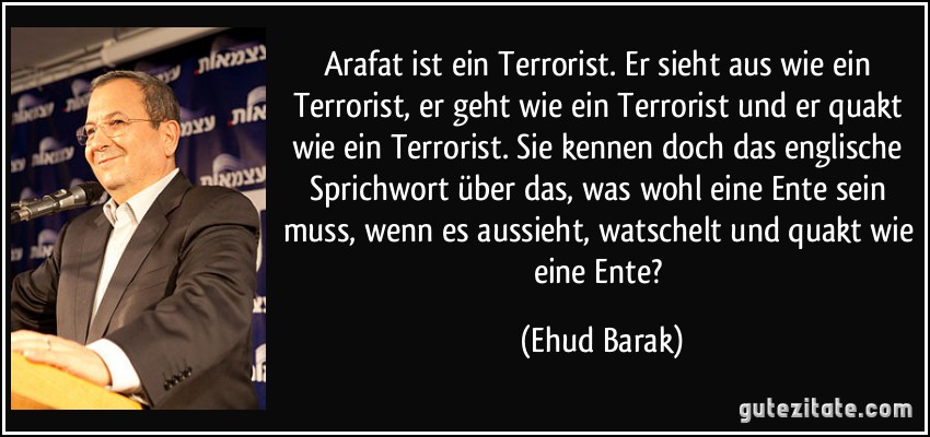 Arafat ist ein Terrorist. Er sieht aus wie ein Terrorist, er geht wie ein Terrorist und er quakt wie ein Terrorist. Sie kennen doch das englische Sprichwort über das, was wohl eine Ente sein muss, wenn es aussieht, watschelt und quakt wie eine Ente? (Ehud Barak)