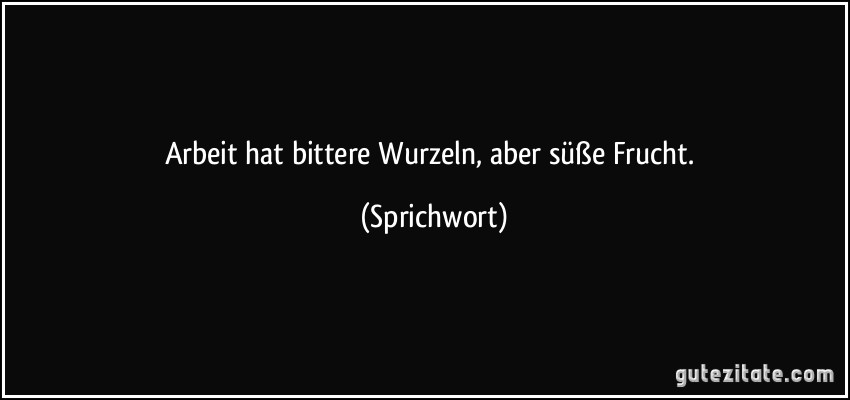 Arbeit hat bittere Wurzeln, aber süße Frucht. (Sprichwort)