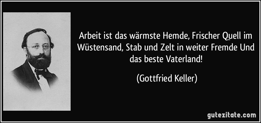 Arbeit ist das wärmste Hemde, Frischer Quell im Wüstensand, Stab und Zelt in weiter Fremde Und das beste Vaterland! (Gottfried Keller)