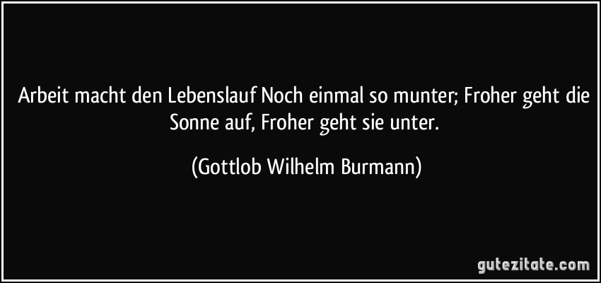 Arbeit macht den Lebenslauf Noch einmal so munter; Froher geht die Sonne auf, Froher geht sie unter. (Gottlob Wilhelm Burmann)