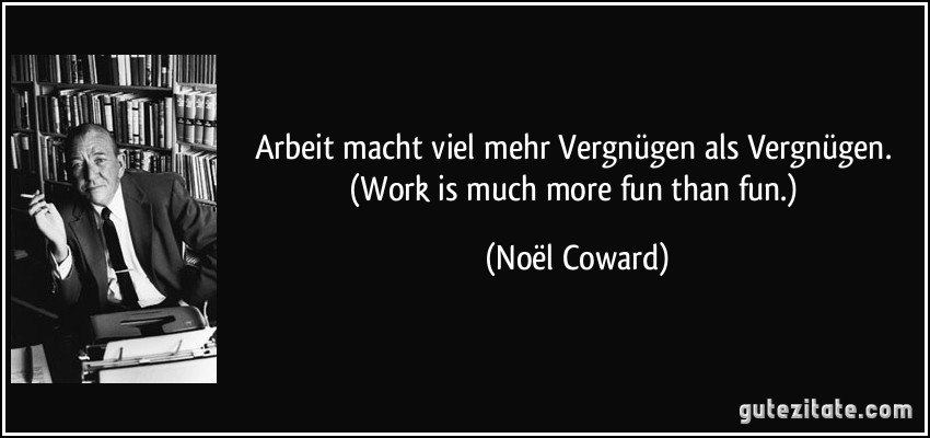 Arbeit macht viel mehr Vergnügen als Vergnügen. (Work is much more fun than fun.) (Noël Coward)