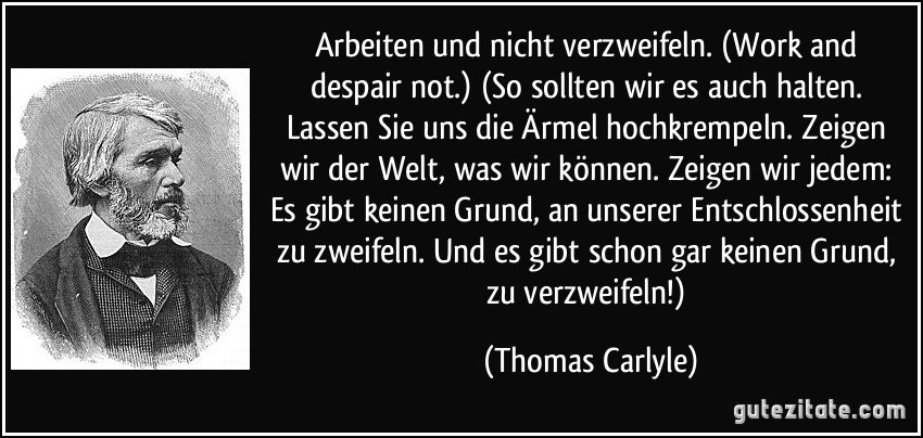 Arbeiten und nicht verzweifeln. (Work and despair not.) (So sollten wir es auch halten. Lassen Sie uns die Ärmel hochkrempeln. Zeigen wir der Welt, was wir können. Zeigen wir jedem: Es gibt keinen Grund, an unserer Entschlossenheit zu zweifeln. Und es gibt schon gar keinen Grund, zu verzweifeln!) (Thomas Carlyle)