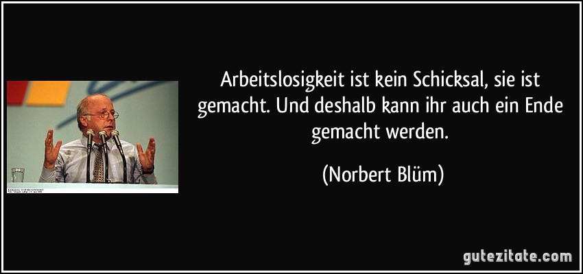 Arbeitslosigkeit ist kein Schicksal, sie ist gemacht. Und deshalb kann ihr auch ein Ende gemacht werden. (Norbert Blüm)